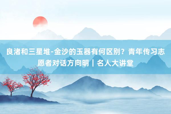 良渚和三星堆-金沙的玉器有何区别？青年传习志愿者对话方向明｜名人大讲堂