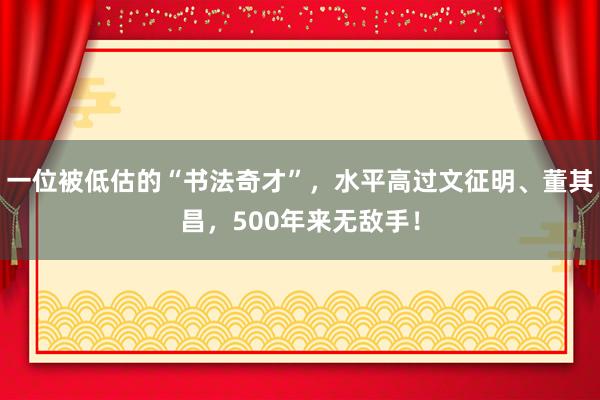 一位被低估的“书法奇才”，水平高过文征明、董其昌，500年来无敌手！