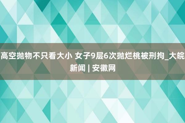 高空抛物不只看大小 女子9层6次抛烂桃被刑拘_大皖新闻 | 安徽网